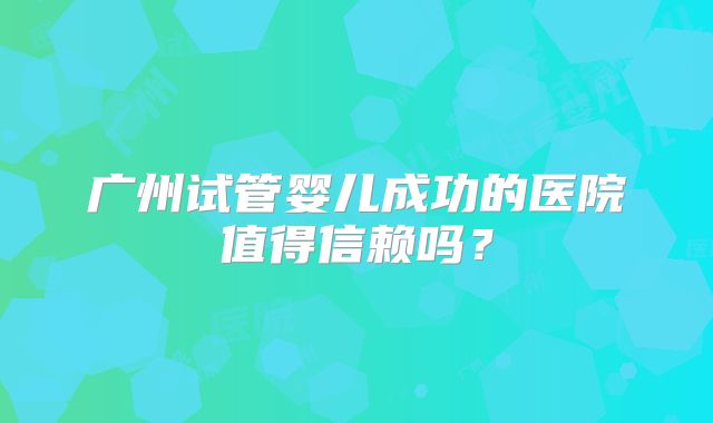 广州试管婴儿成功的医院值得信赖吗?