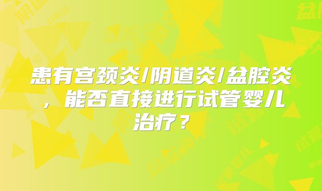 患有宫颈炎/阴道炎/盆腔炎,能否直接进行试管婴儿治疗?