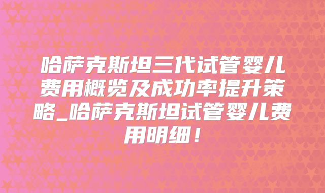 哈萨克斯坦三代试管婴儿费用概览及成功率提升策略_哈萨克斯坦试管婴儿费用明细！
