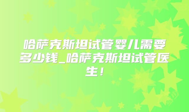 哈萨克斯坦试管婴儿需要多少钱_哈萨克斯坦试管医生！