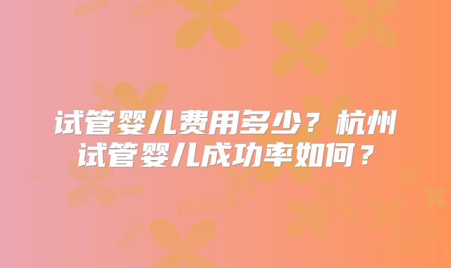 试管婴儿费用多少？杭州试管婴儿成功率如何？
