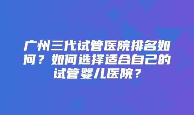 广州三代试管医院排名如何?如何选择适合自己的试管婴儿医院?