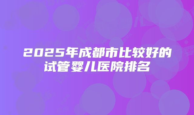 2025年成都市比较好的试管婴儿医院排名