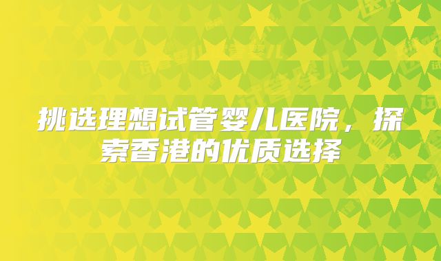 挑选理想试管婴儿医院,探索香港的优质选择