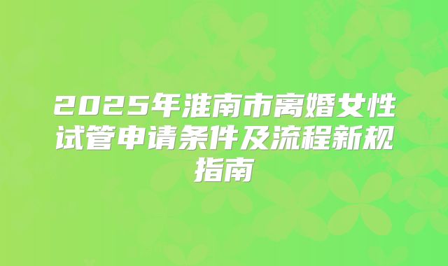 2025年淮南市离婚女性试管申请条件及流程新规指南