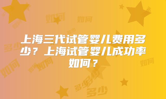 上海三代试管婴儿费用多少？上海试管婴儿成功率如何？