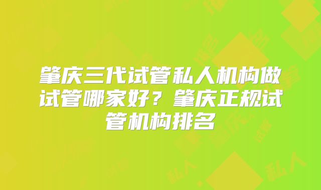 肇庆三代试管私人机构做试管哪家好？肇庆正规试管机构排名