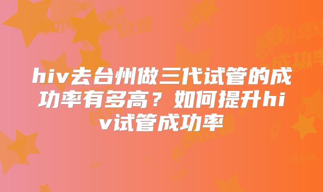 hiv去台州做三代试管的成功率有多高?如何提升hiv试管成功率