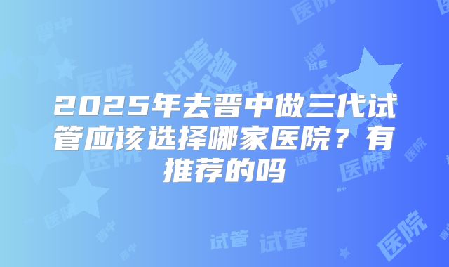 2025年去晋中做三代试管应该选择哪家医院?有推荐的吗