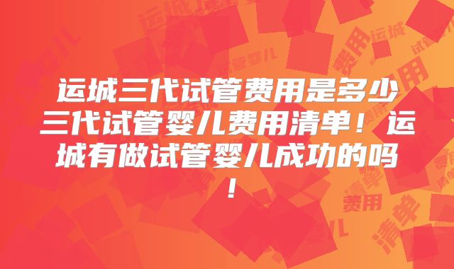 运城三代试管费用是多少三代试管婴儿费用清单!运城有做试管婴儿成功的吗!