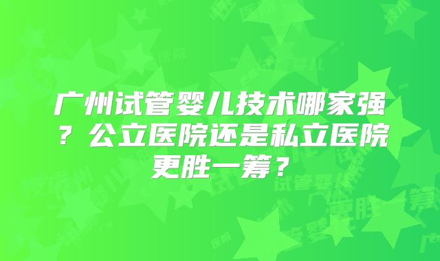 广州试管婴儿技术哪家强?公立医院还是私立医院更胜一筹?