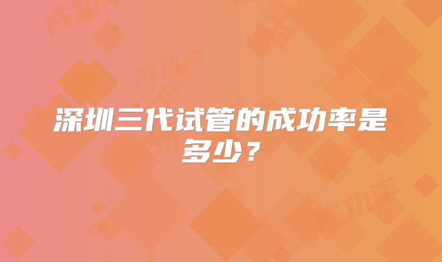 深圳三代试管的成功率是多少？