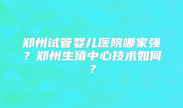 郑州试管婴儿医院哪家强?郑州生殖中心技术如何?
