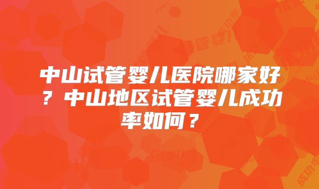 中山试管婴儿医院哪家好？中山地区试管婴儿成功率如何？