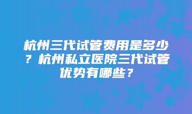 杭州三代试管费用是多少?杭州私立医院三代试管优势有哪些?