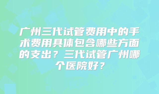 广州三代试管费用中的手术费用具体包含哪些方面的支出?三代试管广州哪个医院好?