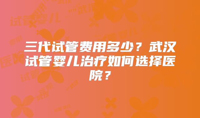三代试管费用多少?武汉试管婴儿治疗如何选择医院?