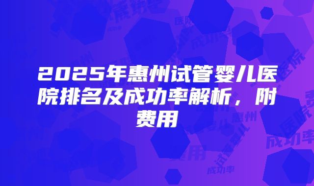 2025年惠州试管婴儿医院排名及成功率解析，附费用