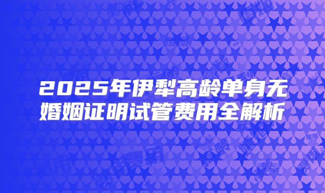 2025年伊犁高龄单身无婚姻证明试管费用全解析
