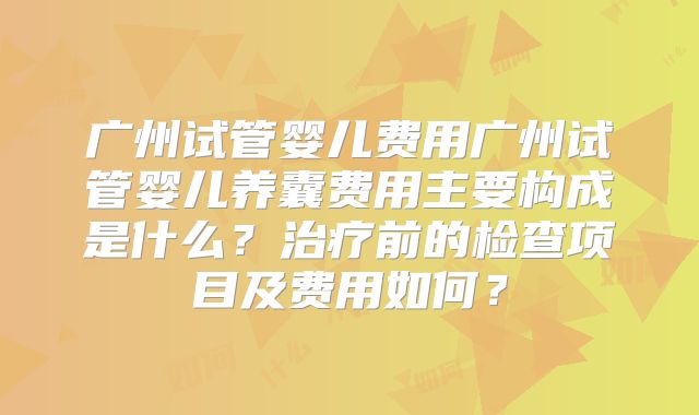 广州试管婴儿费用广州试管婴儿养囊费用主要构成是什么？治疗前的检查项目及费用如何？