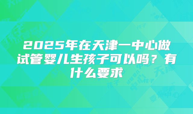 2025年在天津一中心做试管婴儿生孩子可以吗?有什么要求