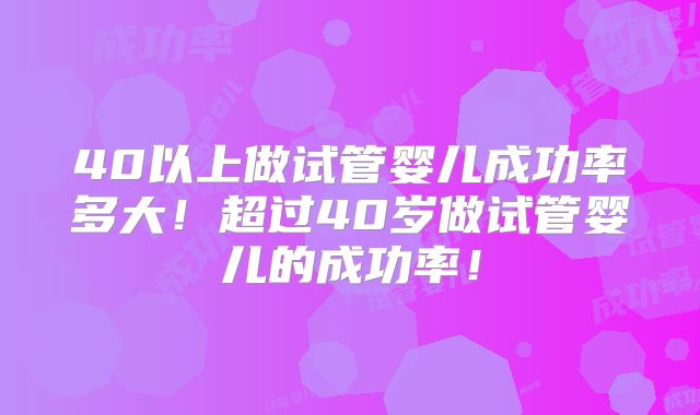 40以上做试管婴儿成功率多大！超过40岁做试管婴儿的成功率！