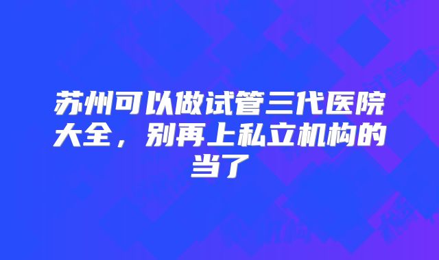 苏州可以做试管三代医院大全，别再上私立机构的当了