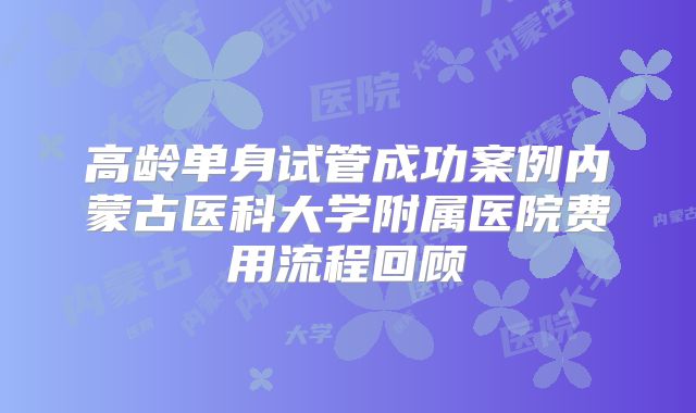 高龄单身试管成功案例内蒙古医科大学附属医院费用流程回顾
