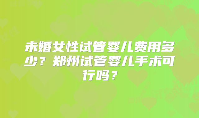 未婚女性试管婴儿费用多少?郑州试管婴儿手术可行吗?