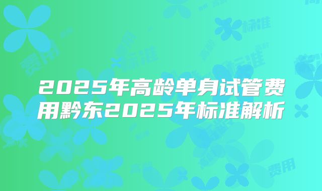 2025年高龄单身试管费用黔东2025年标准解析
