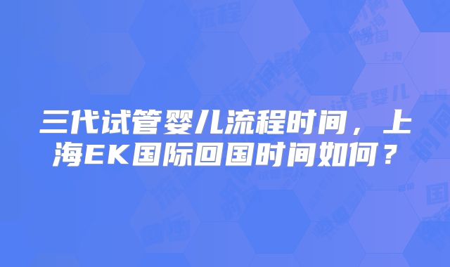 三代试管婴儿流程时间,上海EK国际回国时间如何?