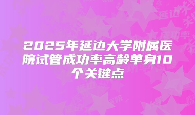 2025年延边大学附属医院试管成功率高龄单身10个关键点