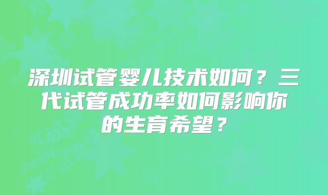 深圳试管婴儿技术如何?三代试管成功率如何影响你的生育希望?