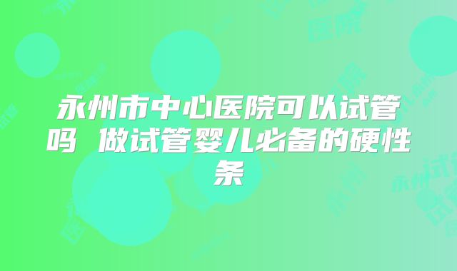永州市中心医院可以试管吗 做试管婴儿必备的硬性条