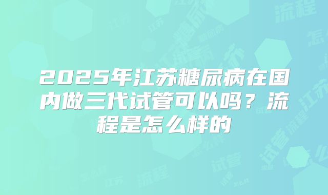 2025年江苏糖尿病在国内做三代试管可以吗？流程是怎么样的