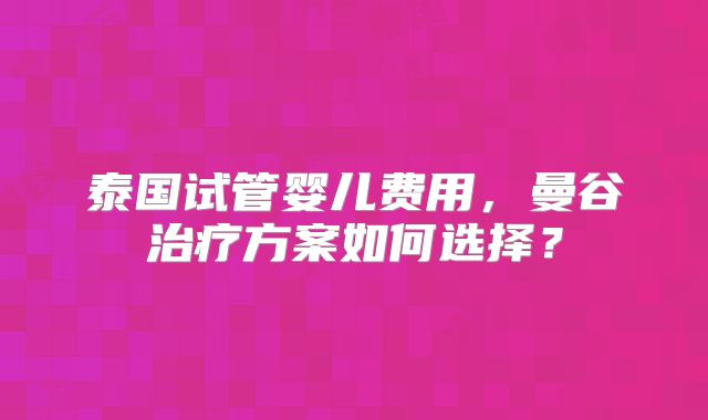 泰国试管婴儿费用,曼谷治疗方案如何选择?