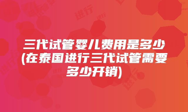三代试管婴儿费用是多少(在泰国进行三代试管需要多少开销)
