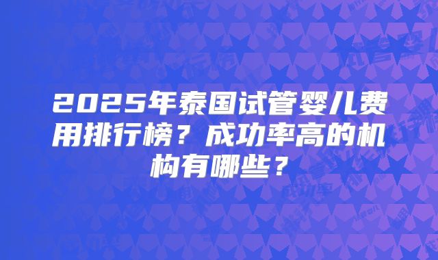 2025年泰国试管婴儿费用排行榜?成功率高的机构有哪些?