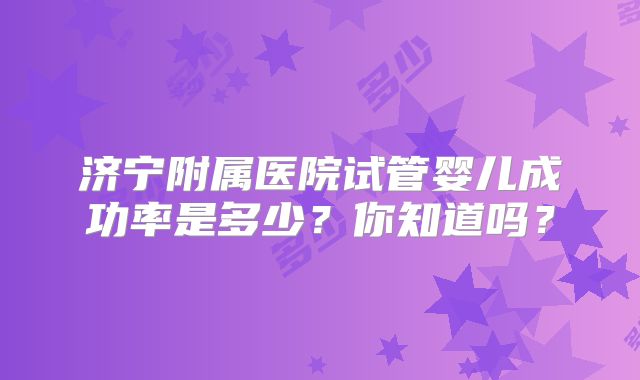 济宁附属医院试管婴儿成功率是多少?你知道吗?