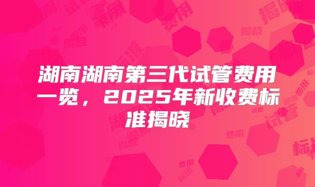 湖南湖南第三代试管费用一览,2025年新收费标准揭晓