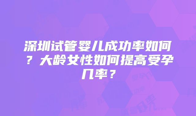 深圳试管婴儿成功率如何?大龄女性如何提高受孕几率?