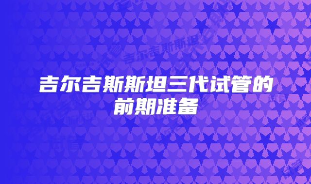 吉尔吉斯斯坦三代试管的前期准备