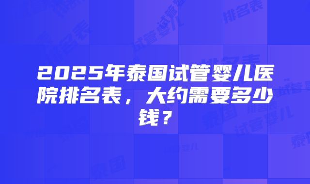 2025年泰国试管婴儿医院排名表,大约需要多少钱?