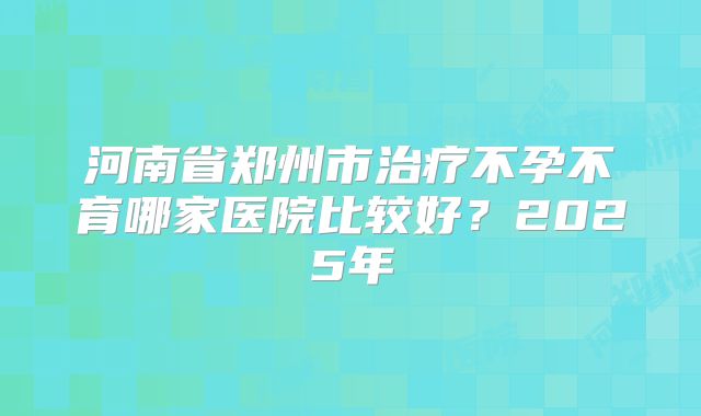河南省郑州市治疗不孕不育哪家医院比较好?2025年