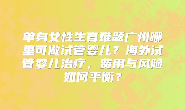 单身女性生育难题广州哪里可做试管婴儿?海外试管婴儿治疗,费用与风险如何平衡?