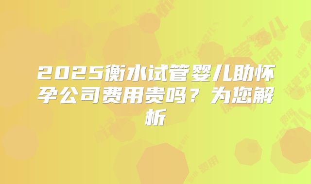2025衡水试管婴儿助怀孕公司费用贵吗?为您解析