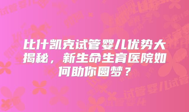 比什凯克试管婴儿优势大揭秘,新生命生育医院如何助你圆梦?