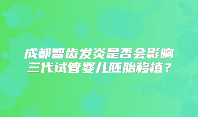 成都智齿发炎是否会影响三代试管婴儿胚胎移植？