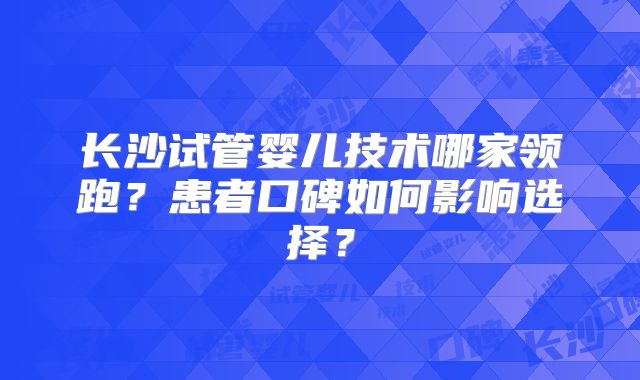 长沙试管婴儿技术哪家领跑？患者口碑如何影响选择？