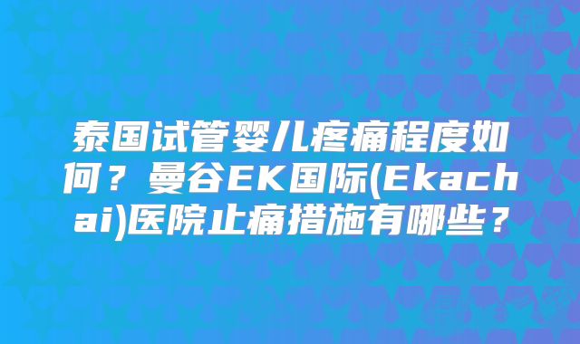 泰国试管婴儿疼痛程度如何?曼谷EK国际(Ekachai)医院止痛措施有哪些?